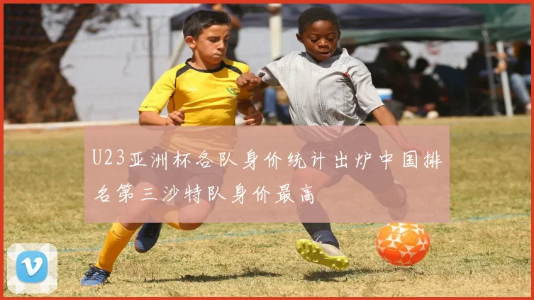U23亚洲杯各队身价统计出炉中国排名第三沙特队身价最高