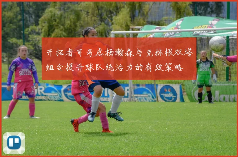 开拓者可考虑杨瀚森与克林根双塔组合提升球队统治力的有效策略