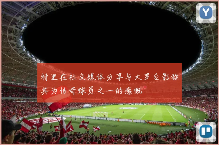 特里在社交媒体分享与大罗合影称其为传奇球员之一的感慨