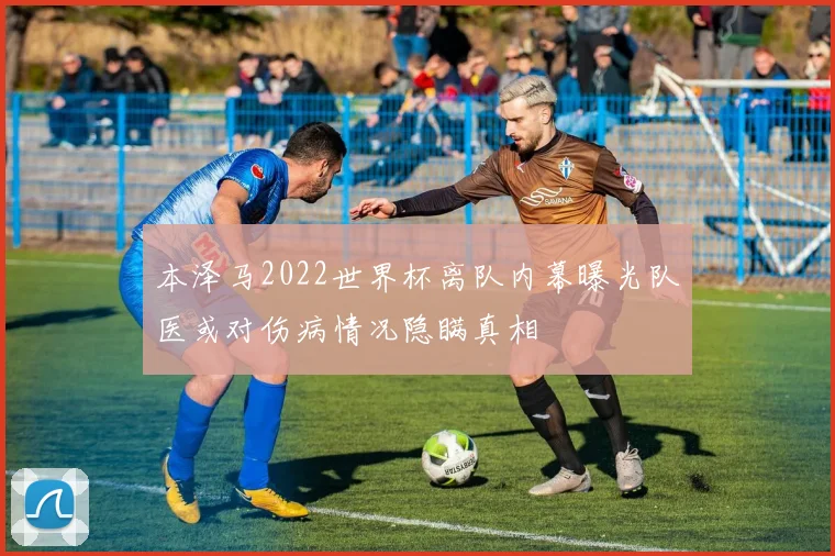 本泽马2022世界杯离队内幕曝光队医或对伤病情况隐瞒真相