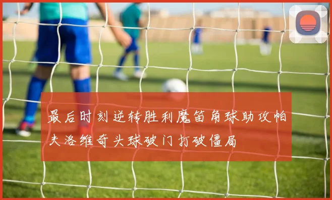 最后时刻逆转胜利魔笛角球助攻帕夫洛维奇头球破门打破僵局