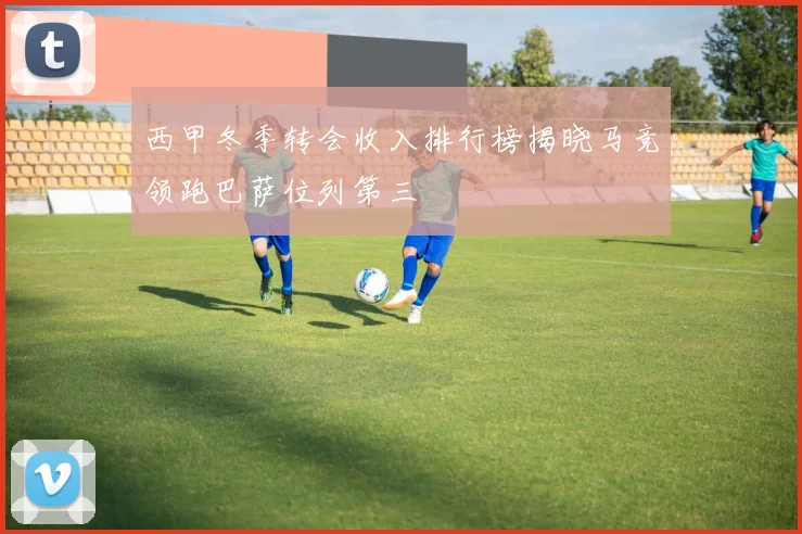 西甲冬季转会收入排行榜揭晓马竞领跑巴萨位列第三