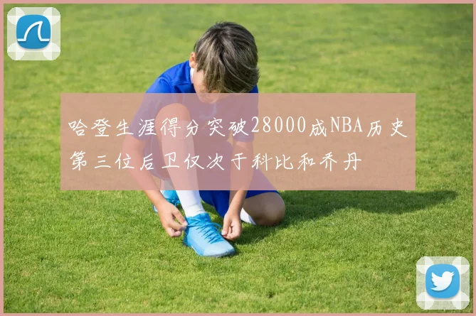 哈登生涯得分突破28000成NBA历史第三位后卫仅次于科比和乔丹