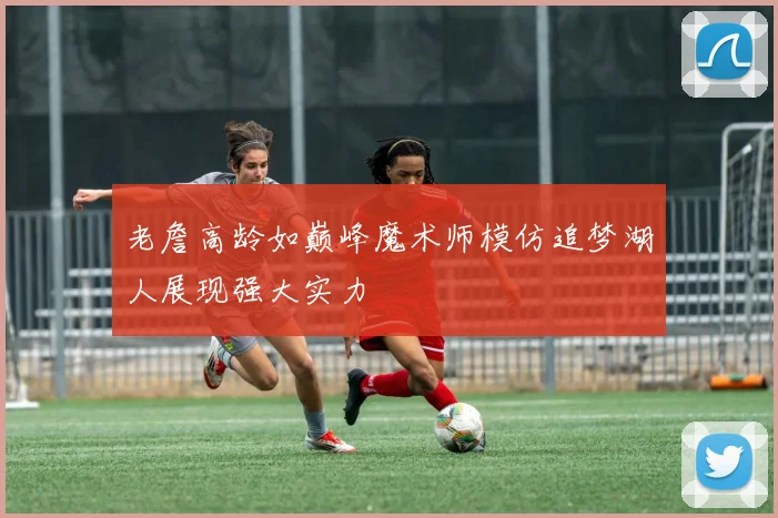 老詹高龄如巅峰魔术师模仿追梦湖人展现强大实力