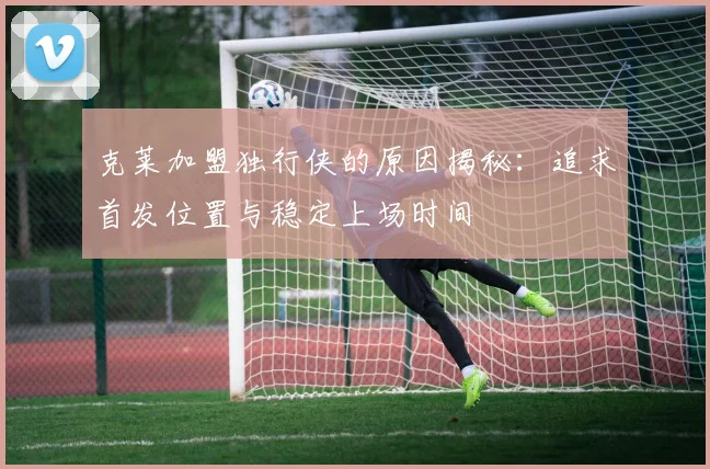 克莱加盟独行侠的原因揭秘：追求首发位置与稳定上场时间