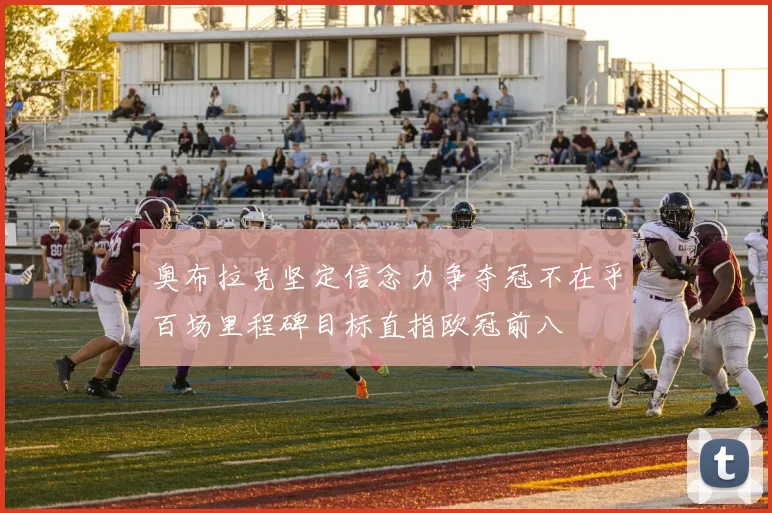 奥布拉克坚定信念力争夺冠不在乎百场里程碑目标直指欧冠前八