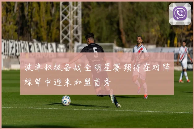 波津积极备战全明星赛期待在对阵绿军中迎来加盟首秀