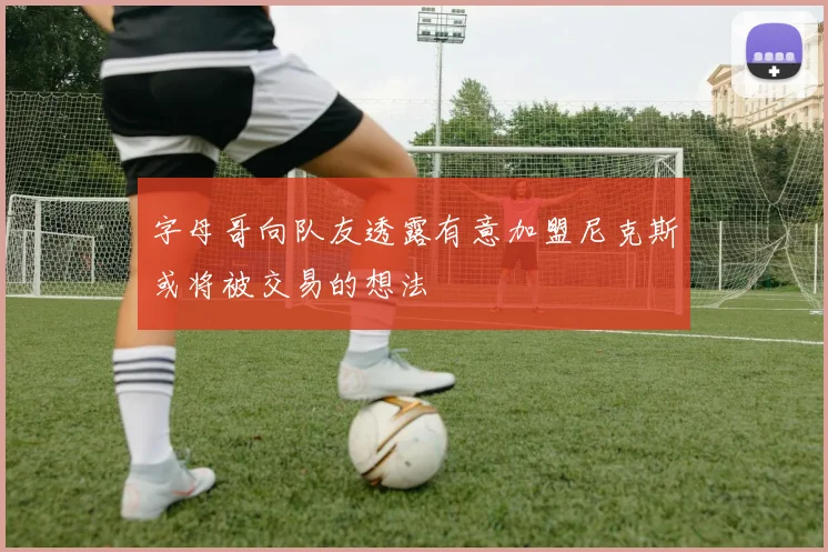 字母哥向队友透露有意加盟尼克斯或将被交易的想法