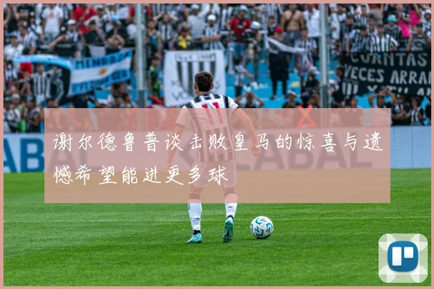 谢尔德鲁普谈击败皇马的惊喜与遗憾希望能进更多球