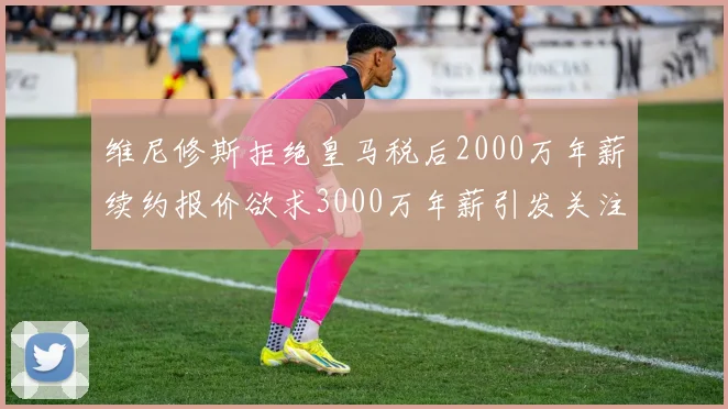 维尼修斯拒绝皇马税后2000万年薪续约报价欲求3000万年薪引发关注