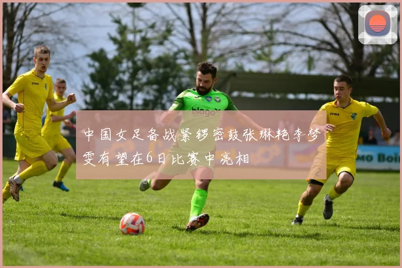 中国女足备战紧锣密鼓张琳艳李梦雯有望在6日比赛中亮相