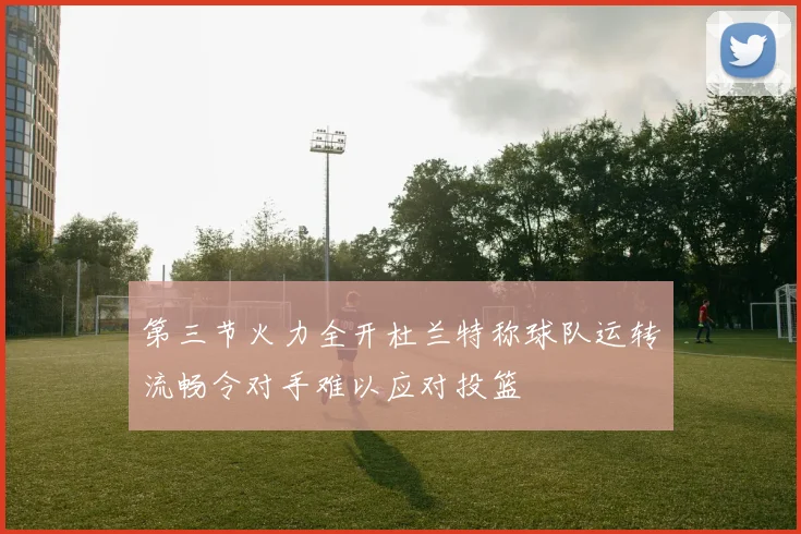 第三节火力全开杜兰特称球队运转流畅令对手难以应对投篮