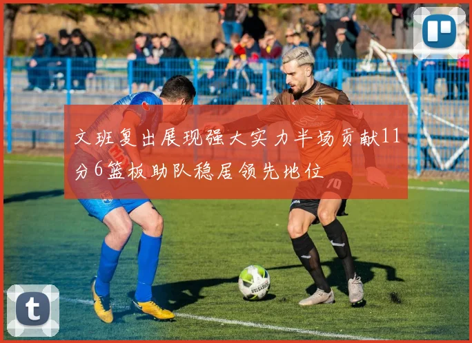 文班复出展现强大实力半场贡献11分6篮板助队稳居领先地位