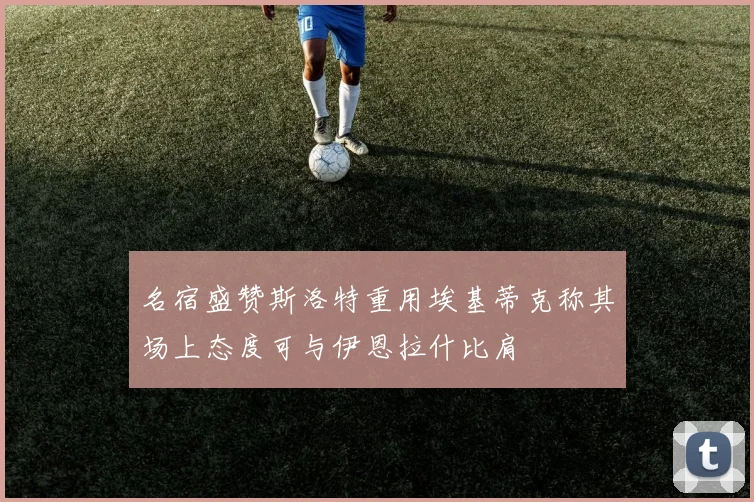 名宿盛赞斯洛特重用埃基蒂克称其场上态度可与伊恩拉什比肩