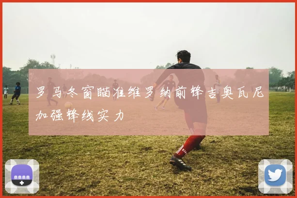 罗马冬窗瞄准维罗纳前锋吉奥瓦尼加强锋线实力