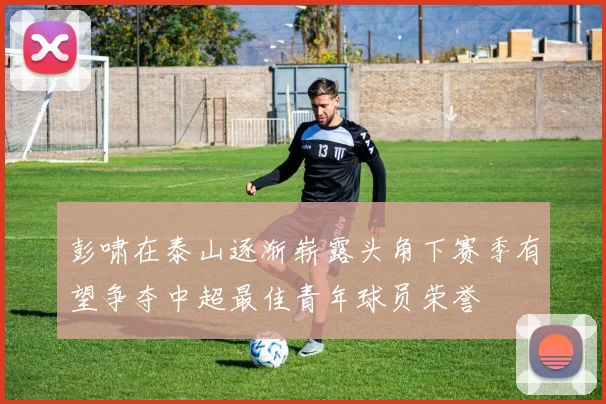 彭啸在泰山逐渐崭露头角下赛季有望争夺中超最佳青年球员荣誉