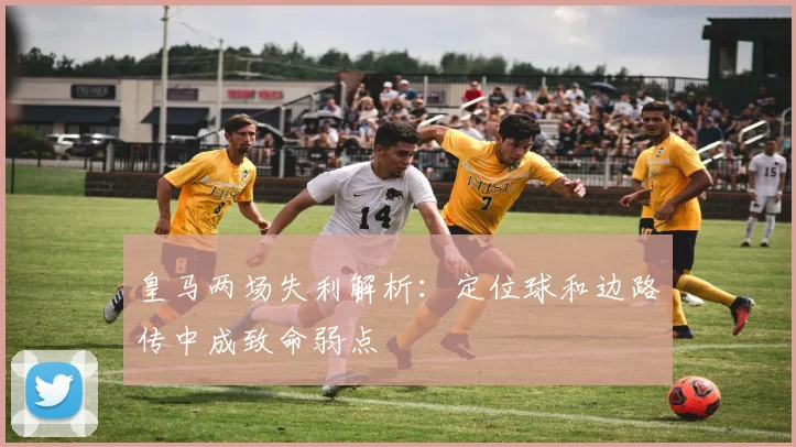 皇马两场失利解析：定位球和边路传中成致命弱点