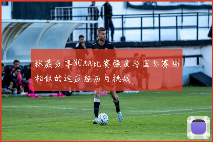 林葳分享NCAA比赛强度与国际赛场相似的适应经历与挑战