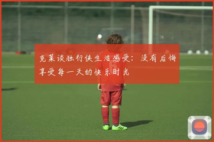 克莱谈独行侠生活感受：没有后悔享受每一天的快乐时光