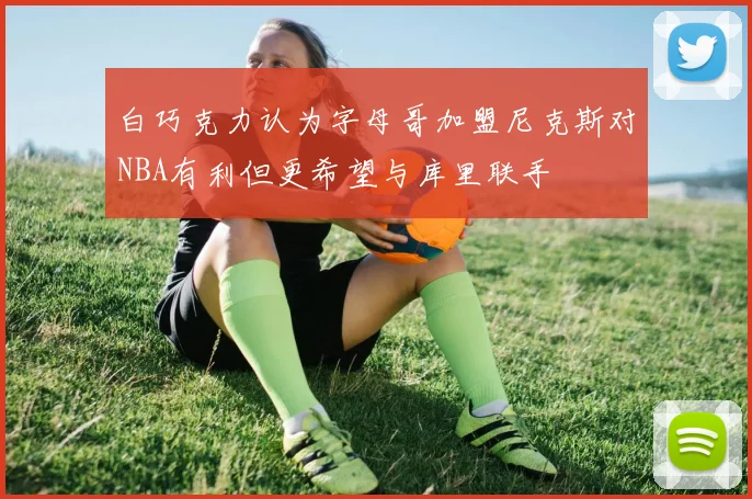 白巧克力认为字母哥加盟尼克斯对NBA有利但更希望与库里联手