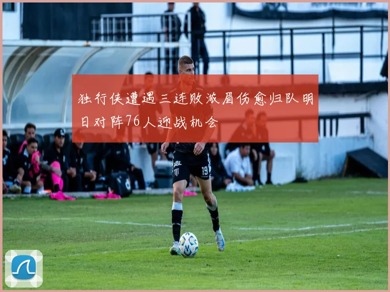 独行侠遭遇三连败浓眉伤愈归队明日对阵76人迎战机会