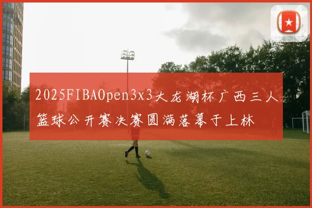 2025FIBAOpen3x3大龙湖杯广西三人篮球公开赛决赛圆满落幕于上林