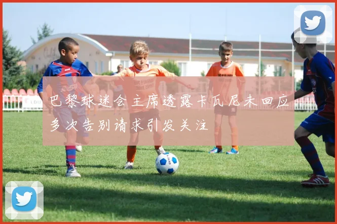 巴黎球迷会主席透露卡瓦尼未回应多次告别请求引发关注