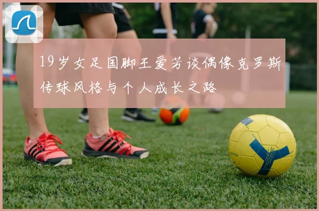 19岁女足国脚王爱芳谈偶像克罗斯传球风格与个人成长之路