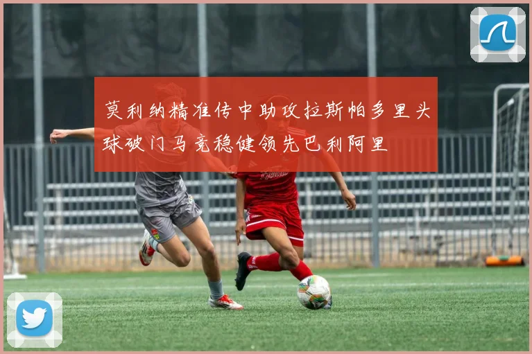 莫利纳精准传中助攻拉斯帕多里头球破门马竞稳健领先巴利阿里