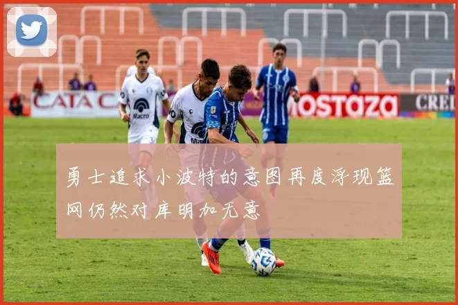 勇士追求小波特的意图再度浮现篮网仍然对库明加无意