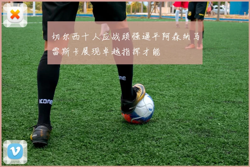 切尔西十人应战顽强逼平阿森纳马雷斯卡展现卓越指挥才能