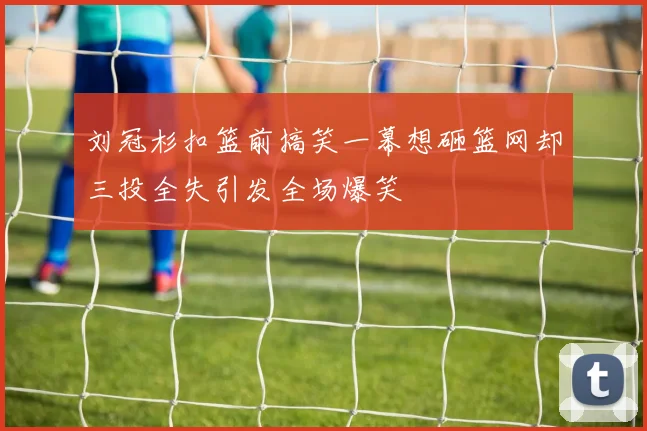 刘冠杉扣篮前搞笑一幕想砸篮网却三投全失引发全场爆笑
