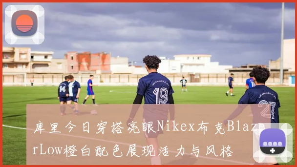 库里今日穿搭亮眼Nikex布克BlazerLow橙白配色展现活力与风格