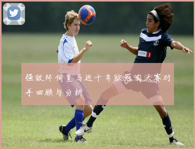 强敌环伺皇马近十年欧冠淘汰赛对手回顾与分析
