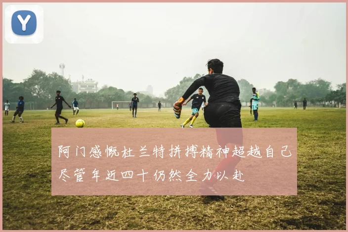 阿门感慨杜兰特拼搏精神超越自己尽管年近四十仍然全力以赴