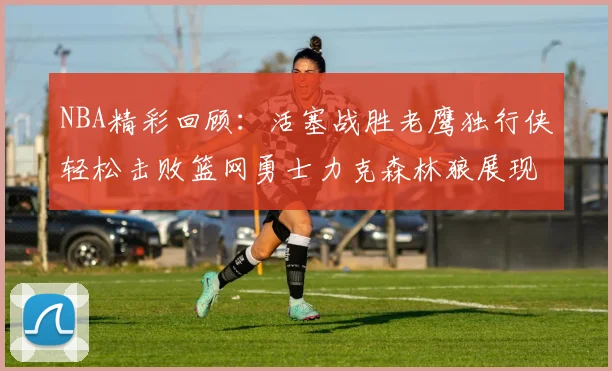 NBA精彩回顾：活塞战胜老鹰独行侠轻松击败篮网勇士力克森林狼展现强劲实力